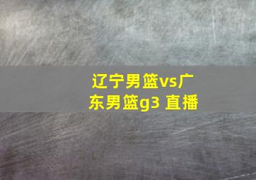 辽宁男篮vs广东男篮g3 直播